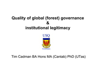Quality of global (forest) governance
                   &
       institutional legitimacy  	




                 USQ


                TOOWOOMBA




Tim Cadman BA Hons MA (Cantab) PhD (UTas)
 