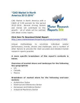 “CAD Market In North
America 2012-2016”
CAD Market in North America with a
CAGR of 9.99 percent for the period
2012–2016. Several driving factors
and trends will contribute to this
growth - all of which will be outlined
with detail in this report.
Click Here To Download Detail Report:
http://www.marketresearchreports.biz/sample/sample/177005
Unique
methodology
to
scrutinize
individual
vendor
performance, trends, drivers and challenges, and a number of
other factors to provide the most accurate and detailed market
research reports possible.
A more specific breakdown of this report’s contents is
below.
Overview of market share and landscape for the following
key geographies:
 US
 Canada
 Mexico
Breakdown of market share for the following end-user
sectors:
 Automotive Sector
 Electrical and Electronics Sector
 Aerospace and Defense Sector
 Industrial Machinery Sector

 