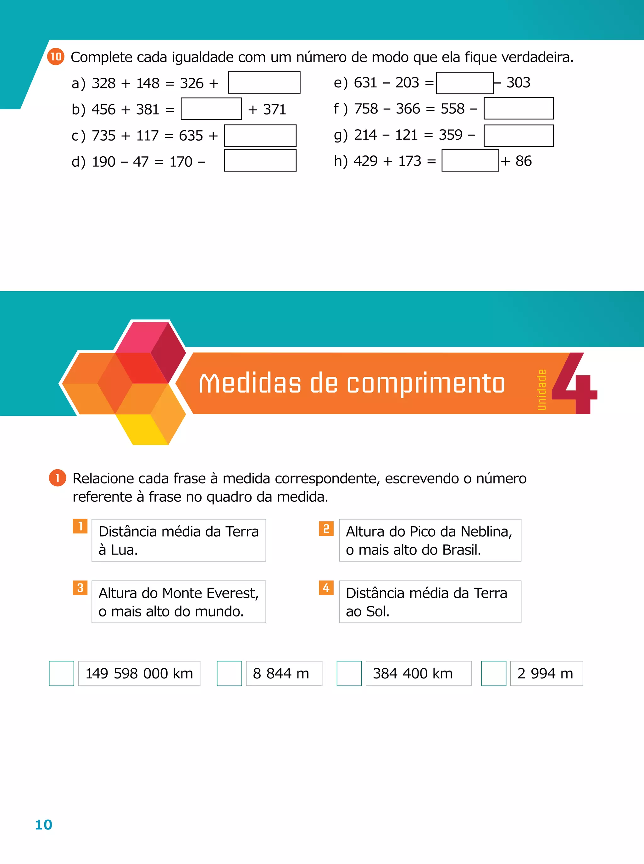 10
10 	Complete cada igualdade com um número de modo que ela fique verdadeira.
a	)	328 + 148 = 326 +
b	)	456 + 381 =                + 371
c	)	735 + 117 = 635 +
d	)	190 – 47 = 170 –
e	)	631 – 203 =             – 303
f	)	758 – 366 = 558 –
g	)	214 – 121 = 359 –
h	)	429 + 173 =              + 86
4
Unidade
Medidas de comprimento
1 	Relacione cada frase à medida correspondente, escrevendo o número
referente à frase no quadro da medida.
Distância média da Terra
à Lua.
Altura do Monte Everest,
o mais alto do mundo.
Altura do Pico da Neblina,
o mais alto do Brasil.
Distância média da Terra
ao Sol.
149  598  000 km 8  844 m 384  400 km 2  994 m
1 2
3 4
 