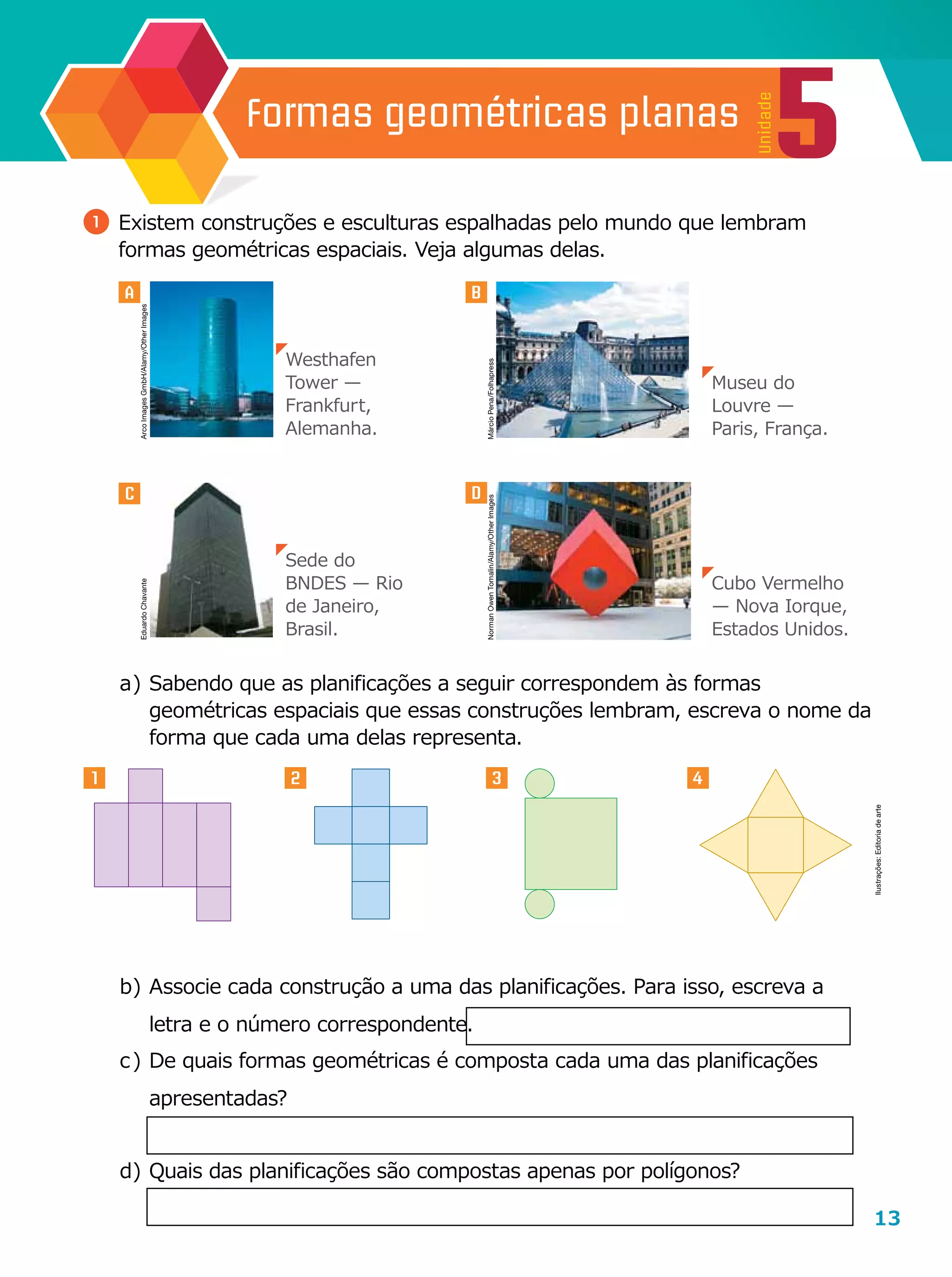 13
5
Unidade
Formas geométricas planas
3
A
1 2 4
B
b	)	Associe cada construção a uma das planificações. Para isso, escreva a
letra e o número correspondente.
c	)	De quais formas geométricas é composta cada uma das planificações
apresentadas?
d	)	Quais das planificações são compostas apenas por polígonos?
a	)	Sabendo que as planificações a seguir correspondem às formas
geométricas espaciais que essas construções lembram, escreva o nome da
forma que cada uma delas representa.
1 	Existem construções e esculturas espalhadas pelo mundo que lembram
formas geométricas espaciais. Veja algumas delas.
C D
Westhafen
Tower —
Frankfurt,
Alemanha.
Sede do
BNDES — Rio
de Janeiro,
Brasil.
Cubo Vermelho
— Nova Iorque,
Estados Unidos.
Museu do
Louvre —
Paris, França.
Ilustrações:Editoriadearte
ArcoImagesGmbH/Alamy/OtherImages
MárcioPena/FolhapressNormanOwenTomalin/Alamy/OtherImages
EduardoChavante
 