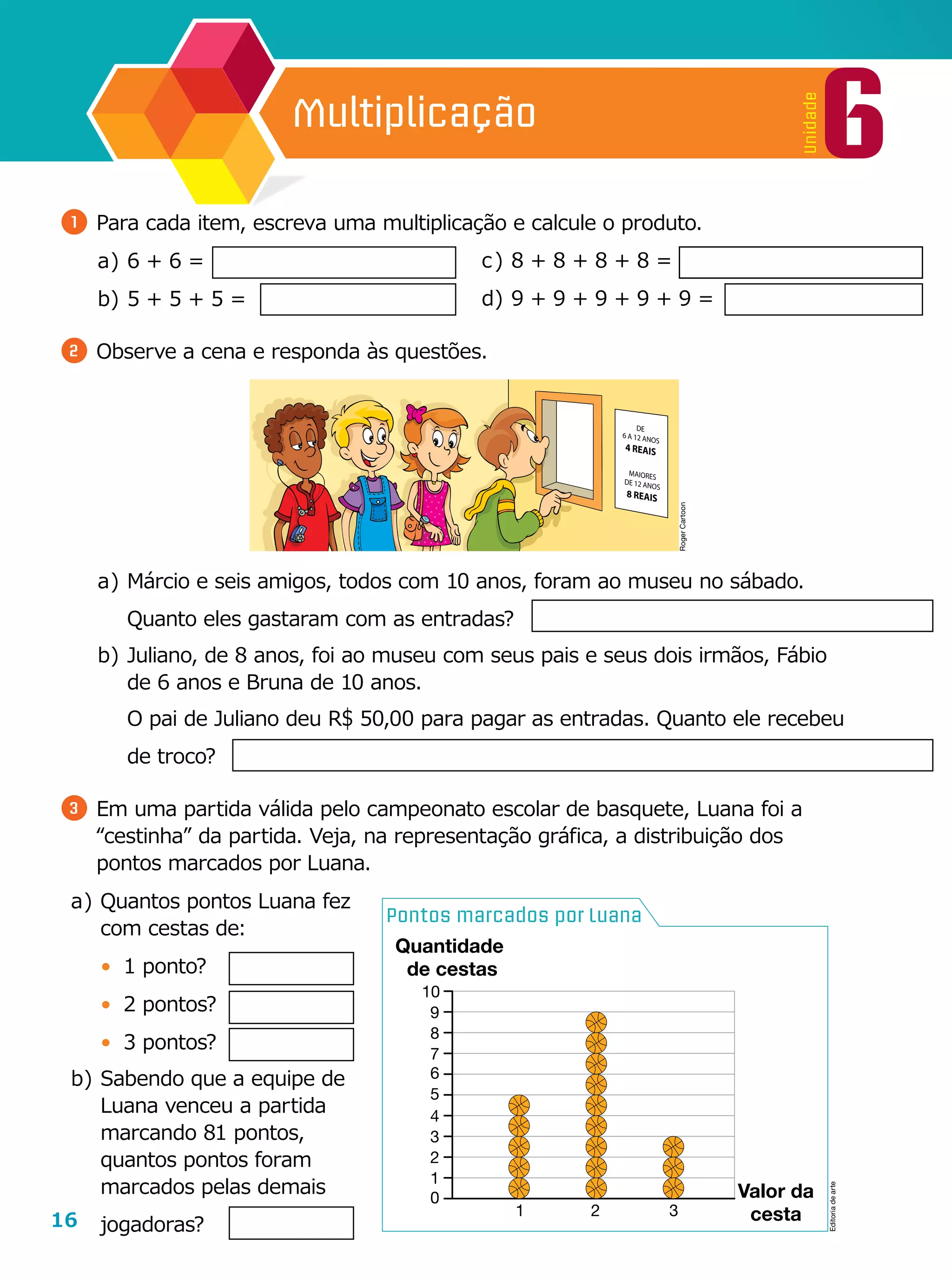 16
6
Unidade
Multiplicação
Pontos marcados por Luana
1 2
Valor da
cesta3
Quantidade
de cestas
0
10
9
8
7
6
5
4
3
2
1
1 	Para cada item, escreva uma multiplicação e calcule o produto.
a	)	6 + 6 =
b	)	5 + 5 + 5 =
2 	Observe a cena e responda às questões.
c	)	8 + 8 + 8 + 8 =
d	)	9 + 9 + 9 + 9 + 9 =
a	)	Quantos pontos Luana fez
com cestas de:
•	 1 ponto?
•	 2 pontos?
•	 3 pontos?
b	)	Sabendo que a equipe de
Luana venceu a partida
marcando 81 pontos,
quantos pontos foram
marcados pelas demais
jogadoras?
a	)	Márcio e seis amigos, todos com 10 anos, foram ao museu no sábado.
Quanto eles gastaram com as entradas?
b	)	Juliano, de 8 anos, foi ao museu com seus pais e seus dois irmãos, Fábio
de 6 anos e Bruna de 10 anos.
		O pai de Juliano deu R$ 50,00 para pagar as entradas. Quanto ele recebeu
de troco?
3 	Em uma partida válida pelo campeonato escolar de basquete, Luana foi a
“cestinha” da partida. Veja, na representação gráfica, a distribuição dos
pontos marcados por Luana.
RogerCartoon
Editoriadearte
 