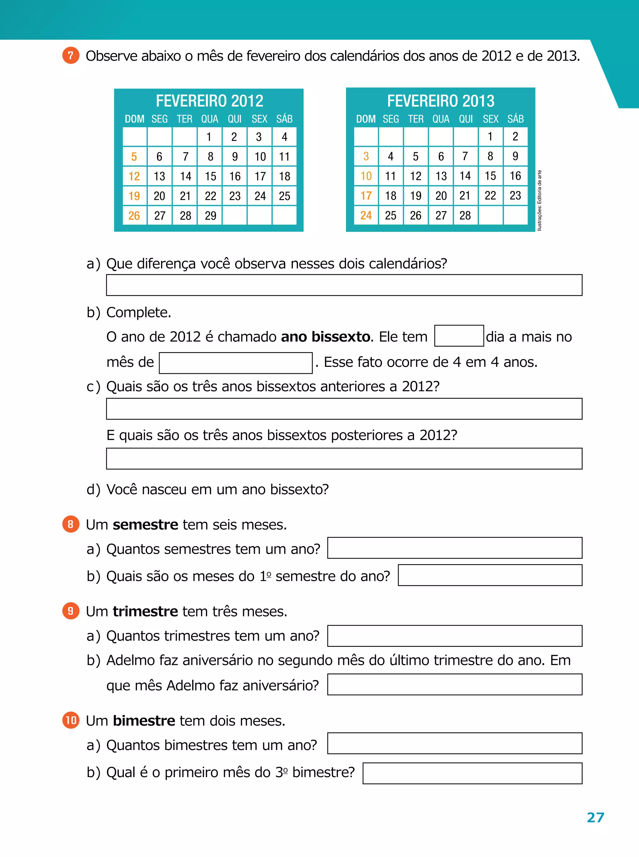 27
7 	Observe abaixo o mês de fevereiro dos calendários dos anos de 2012 e de 2013.
a	)	Que diferença você observa nesses dois calendários?
b	)	 Complete.
		O ano de 2012 é chamado ano bissexto. Ele tem dia a mais no
mês de                                    . Esse fato ocorre de 4 em 4 anos.
c	)	Quais são os três anos bissextos anteriores a 2012?
		E quais são os três anos bissextos posteriores a 2012?
d	)	Você nasceu em um ano bissexto?
8 	Um semestre tem seis meses.
a	)	Quantos semestres tem um ano?
b	)	Quais são os meses do 1o
semestre do ano?
9 	Um trimestre tem três meses.
a	)	Quantos trimestres tem um ano?
b	)	Adelmo faz aniversário no segundo mês do último trimestre do ano. Em
que mês Adelmo faz aniversário?
10 	Um bimestre tem dois meses.
a	)	Quantos bimestres tem um ano?
b	)	Qual é o primeiro mês do 3o
bimestre?
Ilustrações:Editoriadearte
FEVEREIRO 2012
DOM SEG TER QUA QUI SEX SÁB
6
13
20
27
7
14
21
28
8
15
22
29
9
16
23
2 3 4
11
18
25
1
10
17
24
5
12
19
26
FEVEREIRO 2013
DOM SEG TER QUA QUI SEX SÁB
17
24
4
11
18
25 26 27 28
3
10
6
13
20
5
12
19
1 2
8 9
15 16
22 23
7
14
21
 