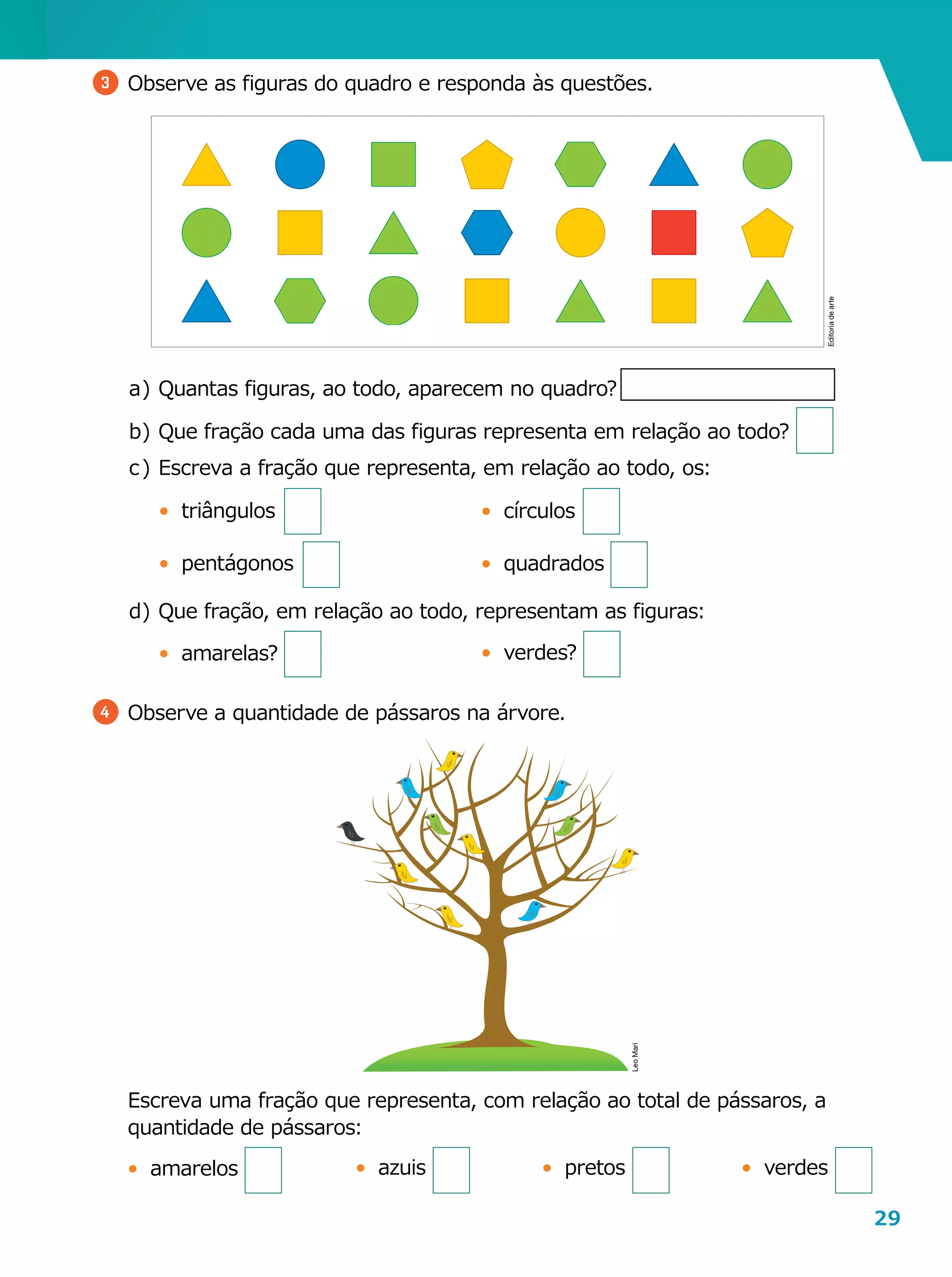 29
	 Escreva uma fração que representa, com relação ao total de pássaros, a
quantidade de pássaros:
•	 amarelos
3 	Observe as figuras do quadro e responda às questões.
a	)	Quantas figuras, ao todo, aparecem no quadro?
b	)	Que fração cada uma das figuras representa em relação ao todo?
c	)	Escreva a fração que representa, em relação ao todo, os:
•	 triângulos
•	 pentágonos
d	)	Que fração, em relação ao todo, representam as figuras:
•	 amarelas?
4 	Observe a quantidade de pássaros na árvore.
•	 verdes•	 pretos•	 azuis
Editoriadearte
LeoMari
•	 círculos
•	 quadrados
•	 verdes?
 