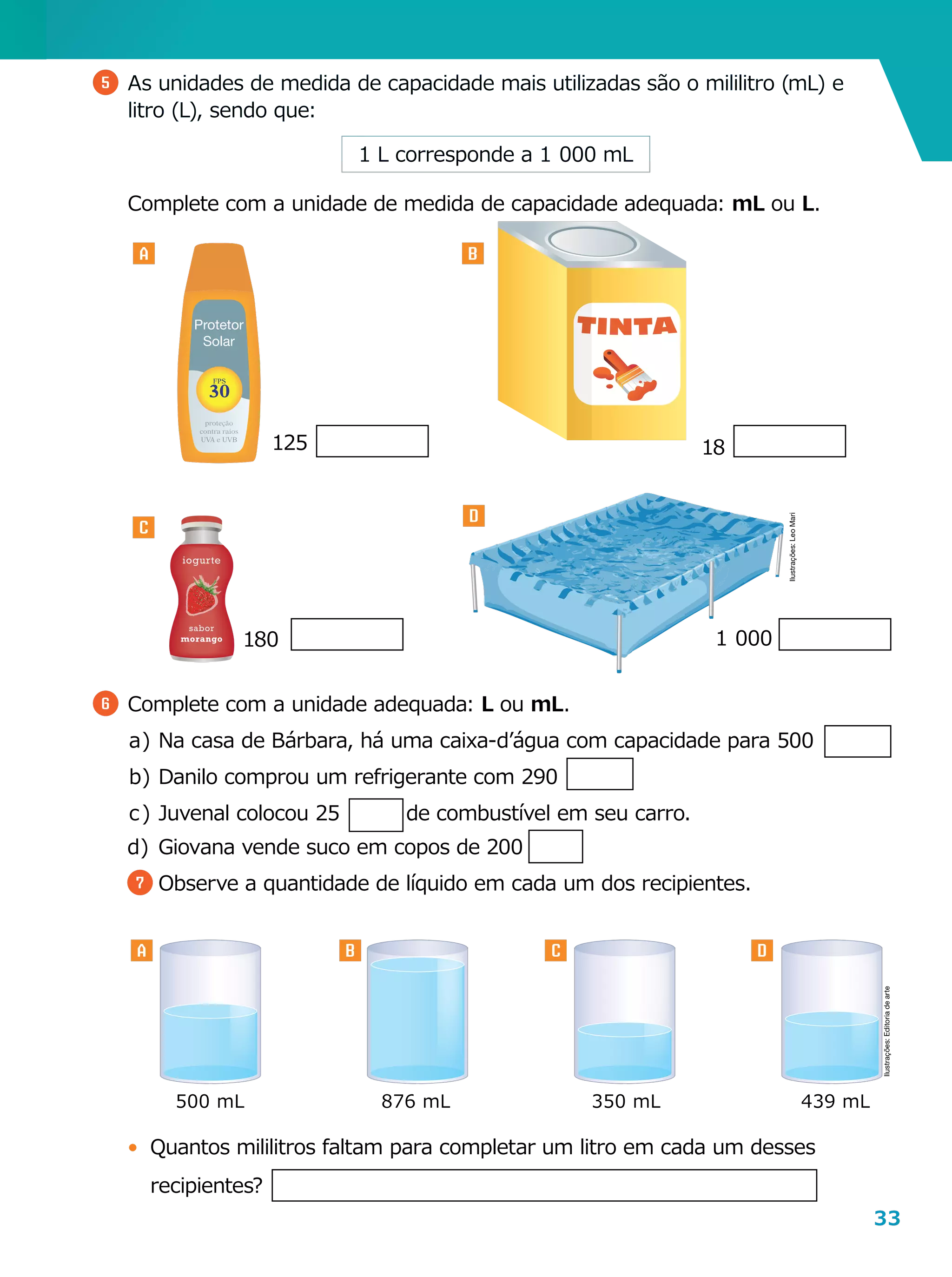 33
Protetor
Solar
5 	As unidades de medida de capacidade mais utilizadas são o mililitro (mL) e
litro (L), sendo que:
6 	Complete com a unidade adequada: L ou mL.
a	)	Na casa de Bárbara, há uma caixa-d’água com capacidade para 500
b	)	Danilo comprou um refrigerante com 290
c	)	Juvenal colocou 25 de combustível em seu carro.
d	)	Giovana vende suco em copos de 200
7 	Observe a quantidade de líquido em cada um dos recipientes.
500 mL 876 mL 350 mL 439 mL
•	 Quantos mililitros faltam para completar um litro em cada um desses
recipientes?
A B
C
D
125 18
180 1  000
A B C D
1 L corresponde a 1  000 mL
	 Complete com a unidade de medida de capacidade adequada: mL ou L.
Ilustrações:LeoMari
Ilustrações:Editoriadearte
 