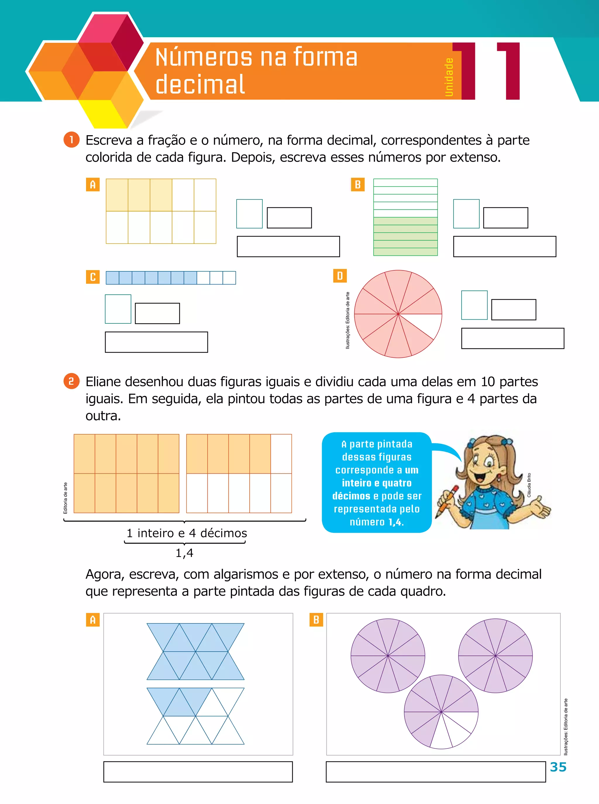 35
11
Unidade
Números na forma
decimal
A B
DC
A B
1 	Escreva a fração e o número, na forma decimal, correspondentes à parte
colorida de cada figura. Depois, escreva esses números por extenso.
2 	Eliane desenhou duas figuras iguais e dividiu cada uma delas em 10 partes
iguais. Em seguida, ela pintou todas as partes de uma figura e 4 partes da
outra.
	 Agora, escreva, com algarismos e por extenso, o número na forma decimal
que representa a parte pintada das figuras de cada quadro.
A parte pintada
dessas figuras
corresponde a um
inteiro e quatro
décimos e pode ser
representada pelo
número 1,4.
1,4
1 inteiro e 4 décimos
Ilustrações:Editoriadearte
CláudiaBrito
Editoriadearte
Ilustrações:Editoriadearte
 