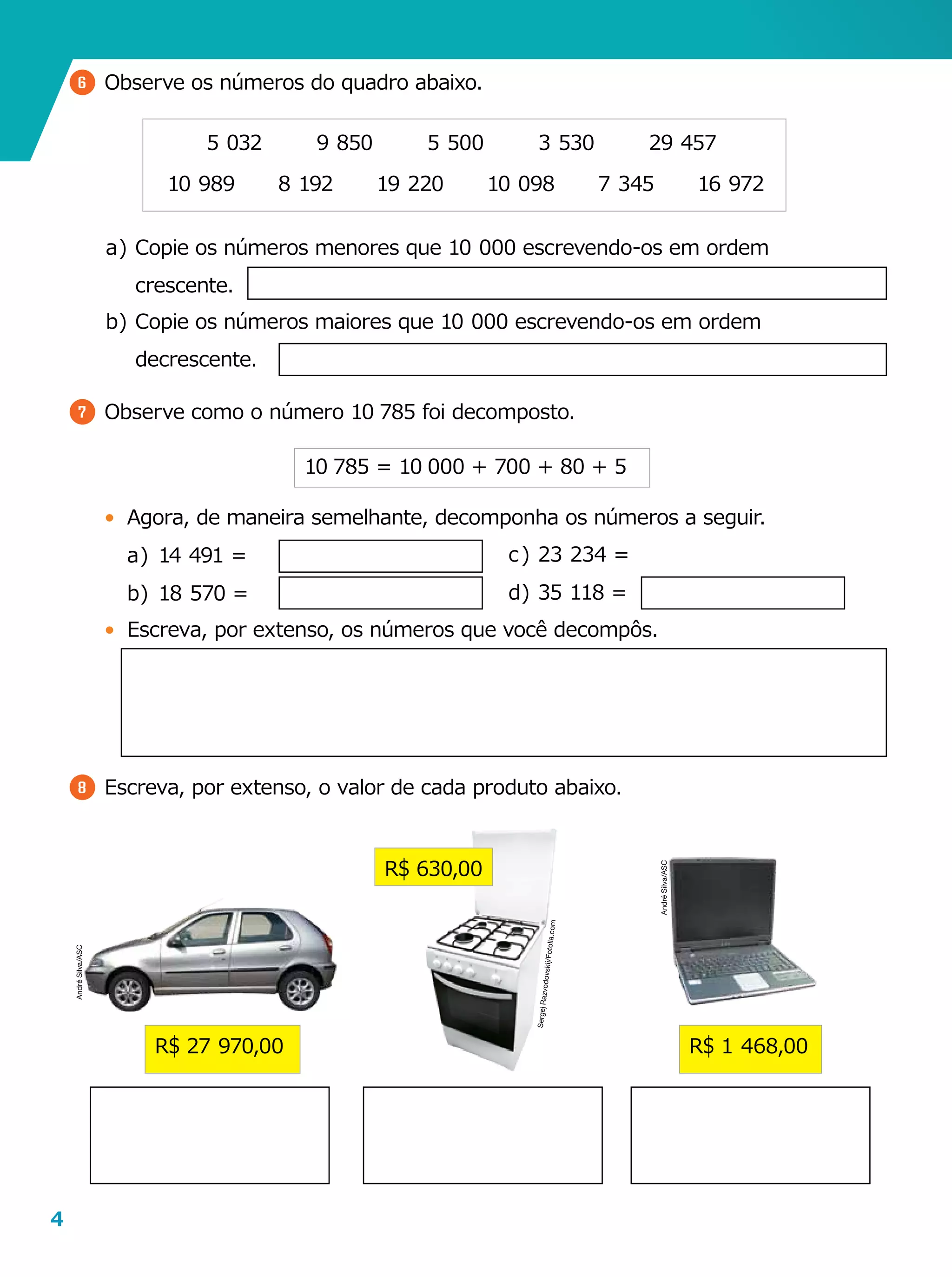 4
6 	Observe os números do quadro abaixo.
5  032
10  989
9  850
19  2208  192
5  500
10  098 7  345
3  530 29  457
16  972
a	)	Copie os números menores que 10  000 escrevendo-os em ordem
crescente.
b	)	Copie os números maiores que 10  000 escrevendo-os em ordem
decrescente.
7 	Observe como o número 10  785 foi decomposto.
•	 Agora, de maneira semelhante, decomponha os números a seguir.
a	)	14  491 =
b	)	18  570 =
•	 Escreva, por extenso, os números que você decompôs.
8 	Escreva, por extenso, o valor de cada produto abaixo.
10  785 = 10  000 + 700 + 80 + 5
c	)	23  234 =         
d	)	35  118 =
R$ 630,00
R$ 27  970,00 R$ 1  468,00
SergejRazvodovskij/Fotolia.com
AndréSilva/ASC
AndréSilva/ASC
 