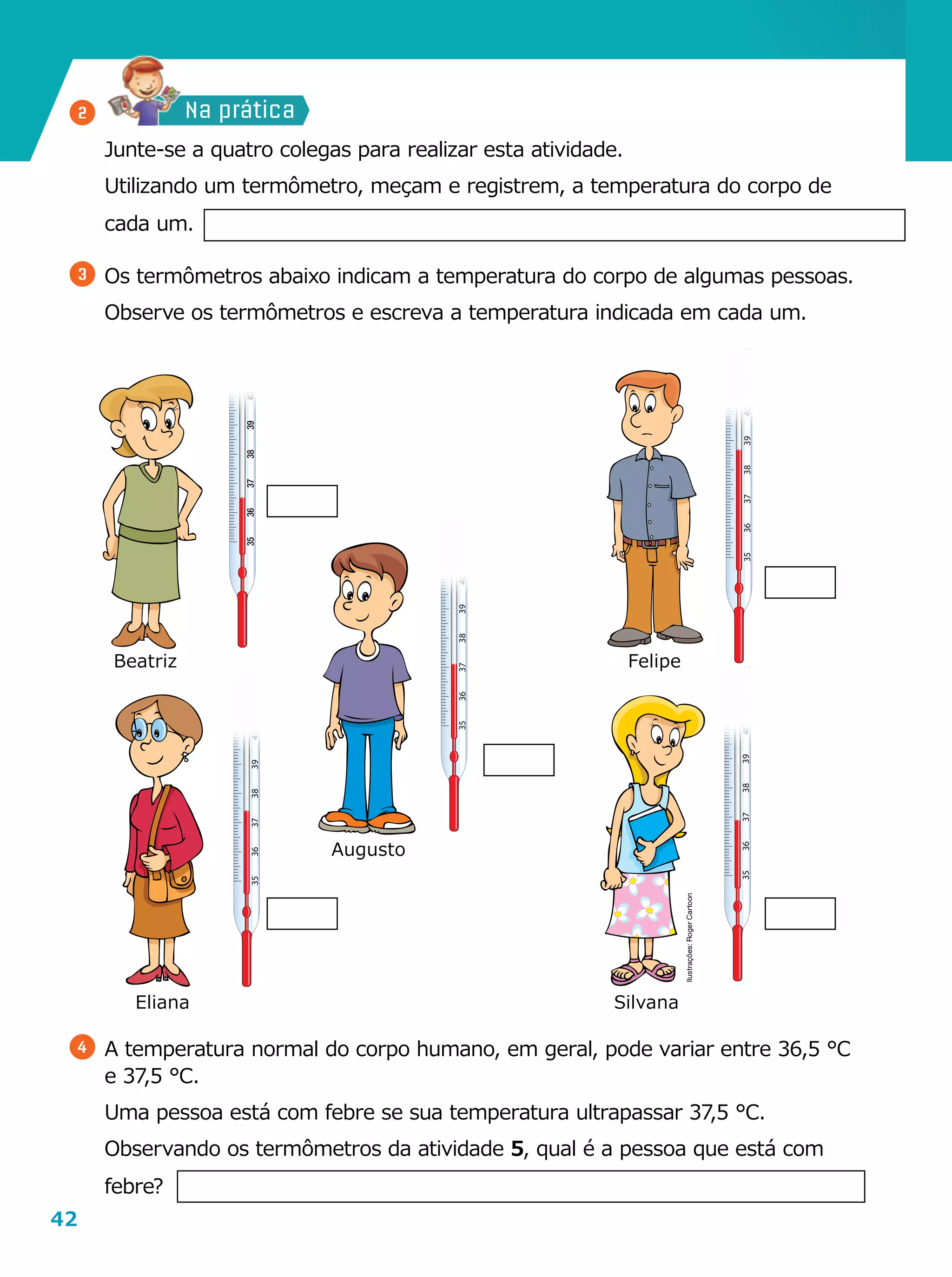42
3536373839404142
ºC
3536373839404142
ºC
3536373839404142
ºC
3536373839404142
ºC
3536373839404142
ºC
Na prática
	 Junte-se a quatro colegas para realizar esta atividade.
	 Utilizando um termômetro, meçam e registrem, a temperatura do corpo de
cada um.
3 	Os termômetros abaixo indicam a temperatura do corpo de algumas pessoas.
	 Observe os termômetros e escreva a temperatura indicada em cada um.
4 	A temperatura normal do corpo humano, em geral, pode variar entre 36,5 °C
e 37,5 °C.
	 Uma pessoa está com febre se sua temperatura ultrapassar 37,5 °C.
	 Observando os termômetros da atividade 5, qual é a pessoa que está com
febre?
Eliana Silvana
Augusto
FelipeBeatriz
2
Ilustrações:RogerCartoon
 