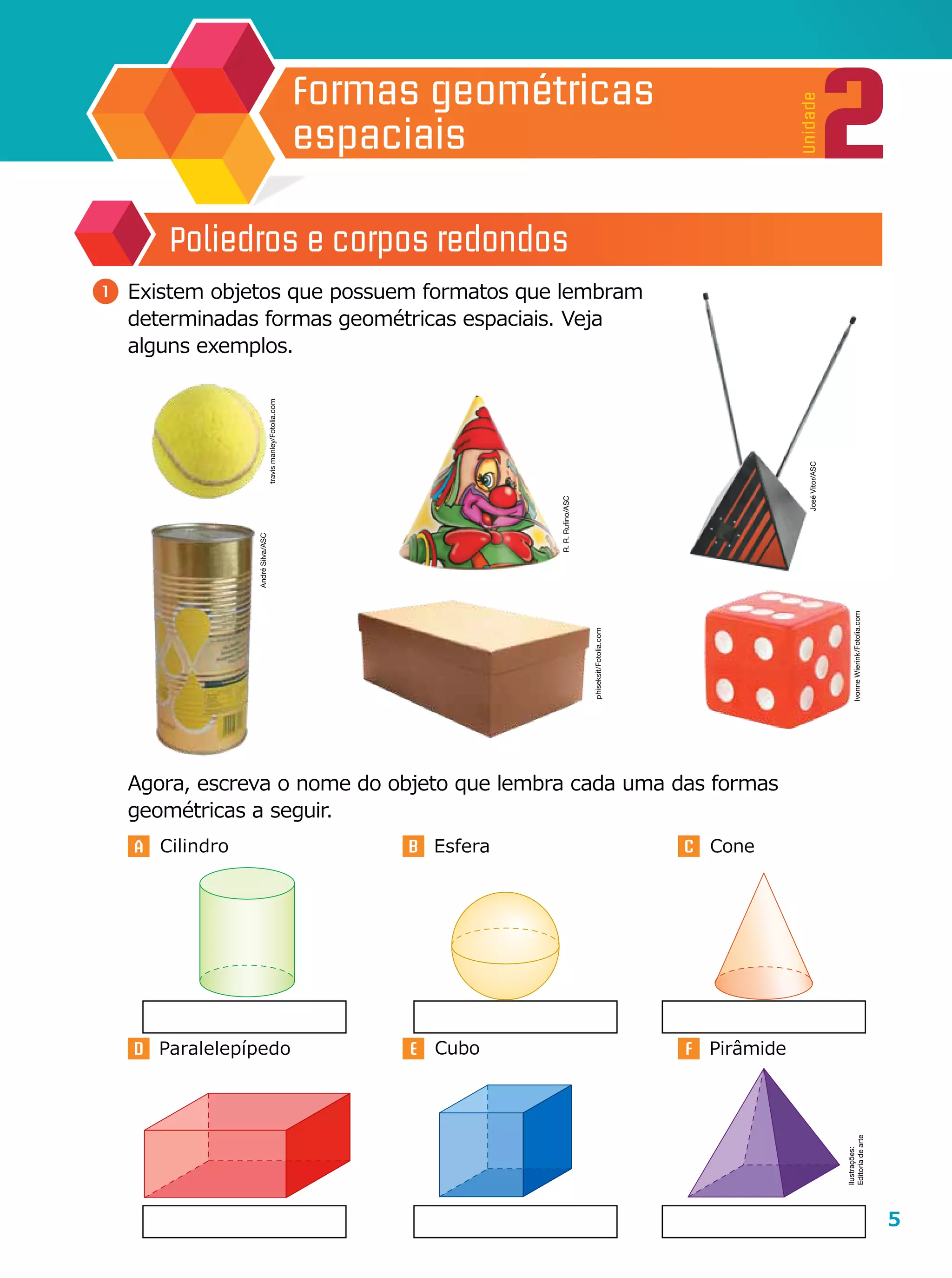 5
2
Unidade
Formas geométricas
espaciais
A B C
D E F
	 Agora, escreva o nome do objeto que lembra cada uma das formas
geométricas a seguir.
1 	Existem objetos que possuem formatos que lembram
determinadas formas geométricas espaciais. Veja
alguns exemplos.
Poliedros e corpos redondos
Cone
Cubo PirâmideParalelepípedo
EsferaCilindro
R.R.Rufino/ASC
JoséVitor/ASC
AndréSilva/ASC
Ilustrações:
Editoriadearte
travismanley/Fotolia.com
phiseksit/Fotolia.com
IvonneWierink/Fotolia.com
 