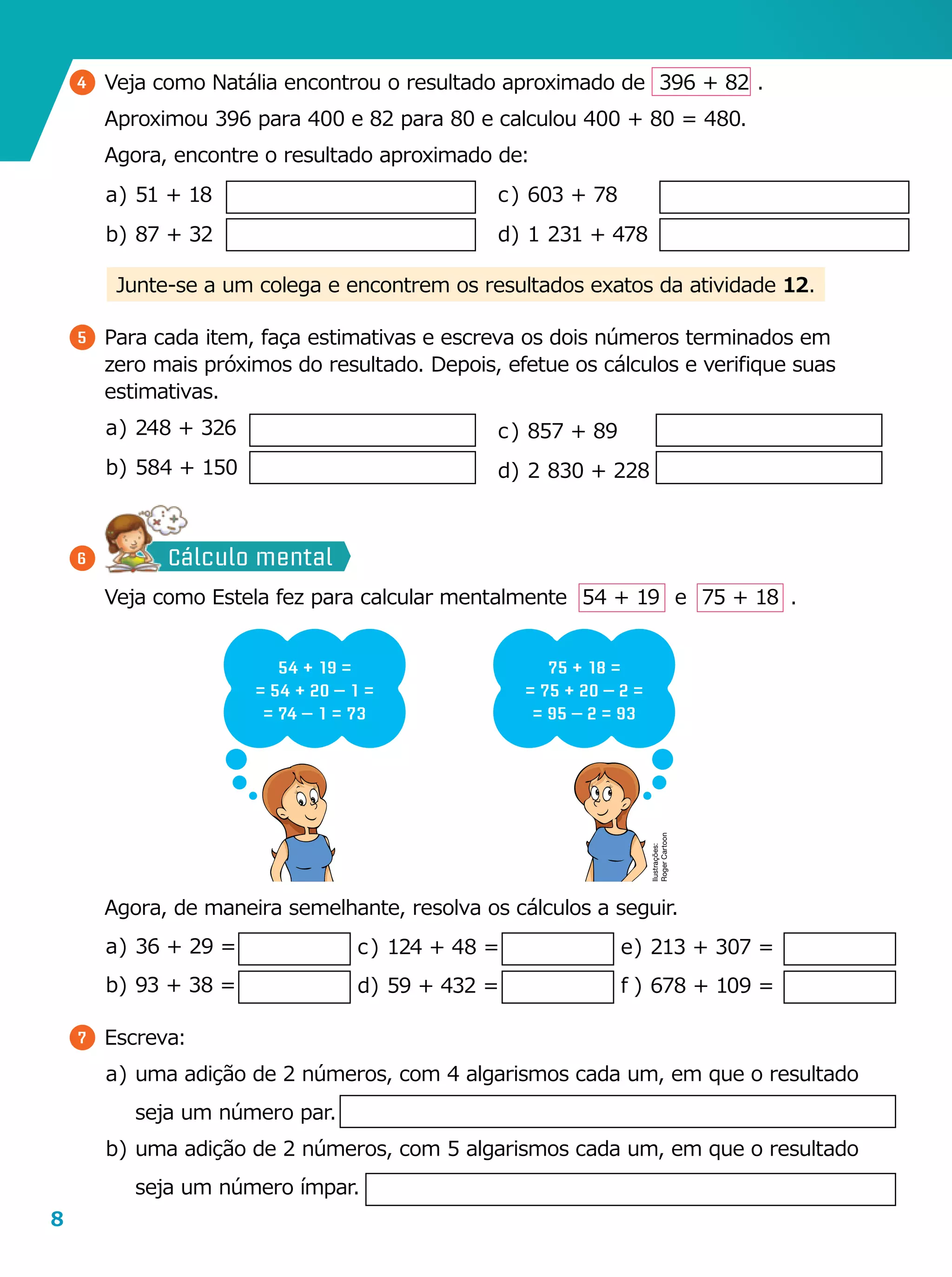 8
5 	Para cada item, faça estimativas e escreva os dois números terminados em
zero mais próximos do resultado. Depois, efetue os cálculos e verifique suas
estimativas.
a	)	248 + 326
b	)	584 + 150
Junte-se a um colega e encontrem os resultados exatos da ativi­dade 12.
4 	Veja como Natália encontrou o resultado aproximado de   396 + 82  .
	 Aproximou 396 para 400 e 82 para 80 e calculou 400 + 80 = 480.
	 Agora, encontre o resultado aproximado de:
a	)	51 + 18
b	)	87 + 32
	 Veja como Estela fez para calcular mentalmente    54 + 19    e    75 + 18   .
54 + 19 =
= 54 + 20 – 1 =
= 74 – 1 = 73
75 + 18 =
= 75 + 20 – 2 =
= 95 – 2 = 93
	 Agora, de maneira semelhante, resolva os cálculos a seguir.
a	)	36 + 29 =
b	)	93 + 38 =
7 	Escreva:
a	)	uma adição de 2 números, com 4 algarismos cada um, em que o resultado
seja um número par.
b	)	uma adição de 2 números, com 5 algarismos cada um, em que o resultado
seja um número ímpar.
c	)	603 + 78
d	)	1  231 + 478
e	)	213 + 307 =
f	)	678 + 109 =
c	)	124 + 48 =
d	)	59 + 432 =
6
c	)	857 + 89
d	)	2  830 + 228
Ilustrações:
RogerCartoon
Cálculo mental
 