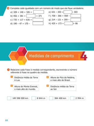 10
10 	Complete cada igualdade com um número de modo que ela fique verdadeira.
a	)	328 + 148 = 326 +
b	)	456 + 381 =                + 371
c	)	735 + 117 = 635 +
d	)	190 – 47 = 170 –
e	)	631 – 203 =             – 303
f	)	758 – 366 = 558 –
g	)	214 – 121 = 359 –
h	)	429 + 173 =              + 86
4
Unidade
Medidas de comprimento
1 	Relacione cada frase à medida correspondente, escrevendo o número
referente à frase no quadro da medida.
Distância média da Terra
à Lua.
Altura do Monte Everest,
o mais alto do mundo.
Altura do Pico da Neblina,
o mais alto do Brasil.
Distância média da Terra
ao Sol.
149  598  000 km 8  844 m 384  400 km 2  994 m
1 2
3 4
 