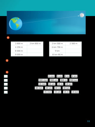 11
Editoriadearte
3 	A rua mais longa do Brasil é a avenida Sapopemba em São Paulo com,
aproximadamente, 40  000 m de extensão. Quantos quilômetros tem essa
avenida?
4 	Marque a medida mais adequada para:
a	)	o comprimento de uma calculadora
b	)	o comprimento de um rio
c	)	tamanho de uma formiga
d	)	a altura de um prédio
e	)	o comprimento de uma caneta
2 	Complete os quadros de acordo com as medidas indicadas.
3  800 m 3 km 800 m
4  250 m
8  000 m
9  050 m
2 km 500 m 2  500 m
6 km 790 m
9 km
10 km 80 m
900 mm 900 cm 900 m 900 km
10 mm 10 cm 10 m 10 km
40 mm 40 cm 40 m 40 km
15 mm 15 cm 15 m 15 km
8 mm 8 cm 8 m 8 km
 