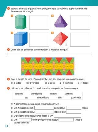 14
A B
C D
2 	Escreva quantos e quais são os polígonos que compõem a superfície de cada
forma espacial a seguir.
3 	Quais são os polígonos que compõem o mosaico a seguir?
4 	Com o auxílio de uma régua desenhe, em seu caderno, um polígono com:
a	)	 5 lados
5 	Utilizando as palavras do quadro abaixo, complete as frases a seguir.
a	)	A planificação de um cubo é formada por seis .
b	)	Um hexágono é um que possui lados.
c	)	Um decágono possui lados e dez
d	)	O polígono que possui cinco lados é um
e	)	Um é um polígono que possui lados e
quatro vértices.
polígono vértices
dez
pentágono
quadrilátero
quatro
seis quadrados
e	)	4 ladosd	)	 9 vérticesb	)	8 vértices c	)	 6 lados
Ilustrações:
Editoriadearte
Editoriadearte
 