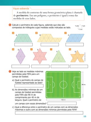 15
120 m
90 m
A B C
D E
F G
um campo com essas dimensões?
c	)	Qual a diferença entre o perímetro de um campo com as dimensões
máximas e outro com as dimensões mínimas permitidas pela FIFA?
6 	Calcule o perímetro de cada figura, sabendo que elas são
compostas de triângulos cujas medidas estão indicadas ao lado.
7 	Veja ao lado as medidas máximas
permitidas pela FIFA para um
campo de futebol.
a	)	Qual o perímetro do campo de
futebol representado ao lado?
b	)	As dimensões mínimas de um
campo de futebol permitidas
pela FIFA são 90 m de
comprimento por 45 m de
largura. Qual o perímetro de
A medida do contorno de uma forma geométrica plana é chamada
de perímetro. Em um polígono, o perímetro é igual à soma das
medidas de seus lados.
Fique sabendo
1 cm1 cm
1 cm
Ilustrações:Editoriadearte
LeoMari
B C
D E GF
A
 