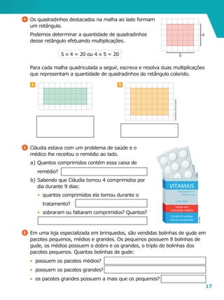 17
B
5 	Cláudia estava com um problema de saúde e o
médico lhe receitou o remédio ao lado.
a	)	Quantos comprimidos contém essa caixa de
remédio?
b	)	Sabendo que Cláudia tomou 4 comprimidos por
dia durante 9 dias:
•	 quantos comprimidos ela tomou durante o
tratamento?
•	 sobraram ou faltaram comprimidos? Quantos?
LeoMari
4 	Os quadradinhos destacados na malha ao lado formam
um retângulo.
	 Podemos determinar a quantidade de quadradinhos
desse retângulo efetuando multiplicações.
A
	 Para cada malha quadriculada a seguir, escreva e resolva duas multiplicações
que representam a quantidade de quadradinhos do retângulo colorido.
5 5 4 = 20 ou 4 5 5 = 20 5
4
Ilustrações:Editoriadearte
6 	Em uma loja especializada em brinquedos, são vendidas bolinhas de gude em
pacotes pequenos, médios e grandes. Os pequenos possuem 8 bolinhas de
gude, os médios possuem o dobro e os grandes, o triplo de bolinhas dos
pacotes pequenos. Quantas bolinhas de gude:
•	 possuem os pacotes médios?
•	 possuem os pacotes grandes?
•	 os pacotes grandes possuem a mais que os pequenos?
 