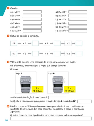 18
Loja A Loja B
9 	Vitória está fazendo uma pesquisa de preço para comprar um fogão.
	 Ela encontrou, em duas lojas, o fogão que deseja comprar.
	Observe.
a	)	Em que loja o fogão é mais barato?
b	)	Qual é a diferença de preço entre o fogão da loja A e o da loja B?
10 	Patrícia preparou 105 saquinhos com doces para distribuir aos convidados de
sua festa de aniversário. Em cada saquinho, ela colocou 6 balas, 3 bombons e
2 pirulitos.
	 Quantos doces de cada tipo Patrícia usou para preparar todos os saquinhos?
2 5
R$ 175,00
3 5
R$ 107,00
JoséVitor/ASC
JoséVitor/ASC
7 	Calcule.
a	)	 4 x 67 =
b	)	 8 x 49 =
c	)	9 x 95 =
d	)	 7 x 64 =
e	)	 6 x 87 =
f	)	2 x 239 =
8 	Efetue os cálculos e complete.
g	)	 2 x 408 =
h	)	 3 x 316 =
i	)	3 x 327 =
j	)	4 x 206 =
k	)	4 x 219 =
l	)	5 x 104 =
23
41
5 5 5 3 5 2
5 3 5 4 5 2
 