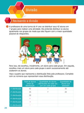 20
7
Unidade
Divisão
	 Para isso, ela escolheu, inicialmente, um aluno para cada grupo. Em seguida,
escolheu mais um aluno para cada grupo e assim sucessivamente até
acabarem os alunos.
	 Veja o quadro que representa a distribuição feita pela professora. Complete
com os números que representam essa distribuição.
Revisando a divisão
1 	A professora de uma turma do 4o
ano vai distribuir seus 42 alunos em
7 grupos para realizar uma atividade. Ela pretende distribuir os alunos
igualmente nos grupos de modo que eles fiquem com a maior quantidade
possível de integrantes.
Total de alunos
antes da
distribuição
Quantidade de alunos
distribuídos de cada vez
(um em cada grupo)
Quantidade de
alunos que
sobraram
1a
distribuição 42 7 35
2a
distribuição 35 7 28
3a
distribuição 28
4a
distribuição 21
5a
distribuição 14
6a
distribuição 7
RogerCartoon
 