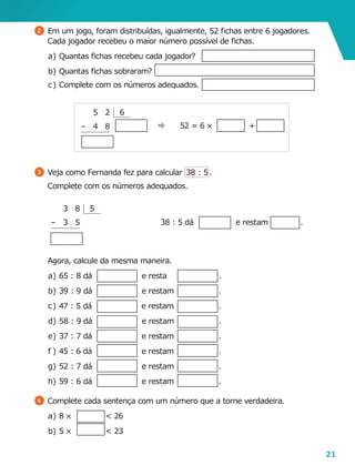 21
	 Agora, calcule da mesma maneira.
a	)	65 : 8 dá                    e resta                     .
b	)	39 : 9 dá e restam .
c	)	47 : 5 dá                    e restam                  .
d	)	58 : 9 dá                    e restam                  .
e	)	37 : 7 dá e restam .
f	)	45 : 6 dá                    e restam                  .
g	)	52 : 7 dá e restam .
h	)	59 : 6 dá e restam .
4 	Complete cada sentença com um número que a torne verdadeira.
a	)	8 5 < 26
b	)	 5 5 < 23
2 	Em um jogo, foram distribuídas, igualmente, 52 fichas entre 6 jogadores.
Cada jogador recebeu o maior número possível de fichas.
a	)	Quantas fichas recebeu cada jogador?
b	)	Quantas fichas sobraram?
c	)	Complete com os números adequados.
3 	Veja como Fernanda fez para calcular  38 : 5 .
	 Complete com os números adequados.
52 = 6 5 +
		 5	2
	 –	 4	 8
			
6
38 : 5 dá                 e restam             .
	 	 3	 8
	–	 3	 5
			
5
 