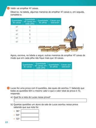 22
5 	Valdir vai empilhar 47 caixas.
	 Observe, na tabela, algumas maneiras de empilhar 47 caixas e, em seguida,
complete-a.
6 	Lucas fez uma prova com 8 questões, das quais ele acertou 7. Sabendo que
todas as questões têm o mesmo valor e que o valor total da prova é 72,
responda.
a	)	Qual foi a nota de Lucas nessa prova?
b	)	Quantas questões um aluno da sala de Lucas acertou nessa prova
sabendo que sua nota foi:
•	 36?
•	 54?
•	 72?
	 Agora, escreva, na tabela a seguir, outras maneiras de empilhar 47 caixas de
modo que em cada pilha não fique mais que 10 caixas.
Quantidade
de caixas
Quantidade
de caixas em
cada pilha
Quantidade
de pilhas
Caixas que
sobraram
47 6
47 5
47 8
47 9
47 7
Quantidade
de caixas
Quantidade
de caixas em
cada pilha
Quantidade
de pilhas
Caixas que
sobraram
CláudiaBrito
 