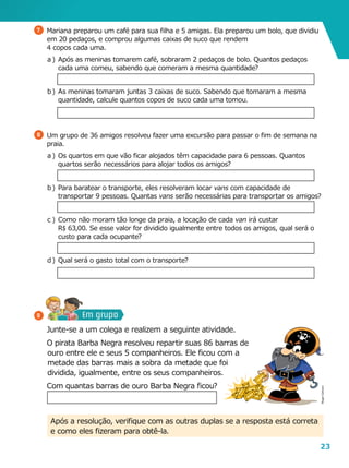 23
Em grupo
7 	 Mariana preparou um café para sua filha e 5 amigas. Ela preparou um bolo, que dividiu
em 20 pedaços, e comprou algumas caixas de suco que rendem
4 copos cada uma.
a	)	Após as meninas tomarem café, sobraram 2 pedaços de bolo. Quantos pedaços
cada uma comeu, sabendo que comeram a mesma quantidade?
b	)	As meninas tomaram juntas 3 caixas de suco. Sabendo que tomaram a mesma
quantidade, calcule quantos copos de suco cada uma tomou.
8 	 Um grupo de 36 amigos resolveu fazer uma excursão para passar o fim de semana na
praia.
a	)	Os quartos em que vão ficar alojados têm capacidade para 6 pessoas. Quantos
quartos serão necessários para alojar todos os amigos?
b	)	Para baratear o transporte, eles resolveram locar vans com capacidade de
transportar 9 pessoas. Quantas vans serão necessárias para transportar os amigos?
c	)	Como não moram tão longe da praia, a locação de cada van irá custar
R$ 63,00. Se esse valor for dividido igualmente entre todos os amigos, qual será o
custo para cada ocupante?
d	)	Qual será o gasto total com o transporte?
	 Junte-se a um colega e realizem a seguinte atividade.
	 O pirata Barba Negra resolveu repartir suas 86 barras de
ouro entre ele e seus 5 com­panheiros. Ele ficou com a
metade das barras mais a sobra da metade que foi
dividida, igualmente, entre os seus companheiros.
	 Com quantas barras de ouro Barba Negra ficou?
9
Após a resolução, verifique com as outras duplas se a resposta está correta
e como eles fizeram para obtê-la.
RogerCartoon
 