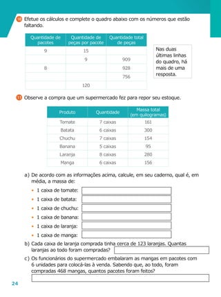 24
a	)	De acordo com as informações acima, calcule, em seu caderno, qual é, em
média, a massa de:
•	 1 caixa de tomate:
•	 1 caixa de batata:
•	 1 caixa de chuchu:
•	 1 caixa de banana:
•	 1 caixa de laranja:
•	 1 caixa de manga:
b	)	Cada caixa de laranja comprada tinha cerca de 123 laranjas. Quantas
laranjas ao todo foram compradas?
c	)	Os funcionários do supermercado embalaram as mangas em pacotes com
6 unidades para colocá-las à venda. Sabendo que, ao todo, foram
compradas 468 mangas, quantos pacotes foram feitos?
11 	Observe a compra que um supermercado fez para repor seu estoque.
Produto Quantidade
Massa total
(em quilogramas)
Tomate 7 caixas 161
Batata 6 caixas 300
Chuchu 7 caixas 154
Banana 5 caixas 95
Laranja 8 caixas 280
Manga 6 caixas 156
Quantidade de
pacotes
Quantidade de
peças por pacote
Quantidade total
de peças
9 15
9 909
8 928
756
120
Nas duas
últimas linhas
do quadro, há
mais de uma
resposta.
10 	Efetue os cálculos e complete o quadro abaixo com os números que estão
faltando.
 