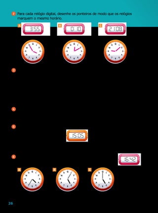 26
2 	Para cada relógio digital, desenhe os ponteiros de modo que os relógios
marquem o mesmo horário.
3 	Imagine que os relógios da atividade 8 estejam atrasados 5 minutos.
a	)	Que horário cada um deles deveria marcar?
		A:
b	)	E, se eles estivessem adiantados 5 minutos, que horário cada um deles
deveria marcar?
		A:
4 	Um relógio atrasa 1 minuto por hora. Quantos minutos ele atrasa por dia?
5 	O relógio abaixo está adiantado em 15 minutos.
	 Qual é o horário que ele deveria marcar?
6 	Entre os relógios A, B e C, existe um que está 18 minutos
adiantado em relação ao relógio ao lado. Qual é esse relógio?
Ilustrações:Editoriadearte
Editoriadearte
Ilustrações:Editoriadearte
		B:
		B:
		C:
		C:
CBA
A B C
12
1
2
3
5
6
7
8
9
10
11
4
12
1
2
3
5
6
7
8
9
10
11
4
12
1
2
3
5
6
7
8
9
10
11
4
12
1
2
3
5
6
7
8
9
10
11
4
12
1
2
3
5
6
7
8
9
10
11
4
12
1
2
3
5
6
7
8
9
10
11
4
 
