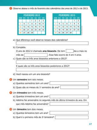 27
7 	Observe abaixo o mês de fevereiro dos calendários dos anos de 2012 e de 2013.
a	)	Que diferença você observa nesses dois calendários?
b	)	 Complete.
		O ano de 2012 é chamado ano bissexto. Ele tem dia a mais no
mês de                                    . Esse fato ocorre de 4 em 4 anos.
c	)	Quais são os três anos bissextos anteriores a 2012?
		E quais são os três anos bissextos posteriores a 2012?
d	)	Você nasceu em um ano bissexto?
8 	Um semestre tem seis meses.
a	)	Quantos semestres tem um ano?
b	)	Quais são os meses do 1o
semestre do ano?
9 	Um trimestre tem três meses.
a	)	Quantos trimestres tem um ano?
b	)	Adelmo faz aniversário no segundo mês do último trimestre do ano. Em
que mês Adelmo faz aniversário?
10 	Um bimestre tem dois meses.
a	)	Quantos bimestres tem um ano?
b	)	Qual é o primeiro mês do 3o
bimestre?
Ilustrações:Editoriadearte
FEVEREIRO 2012
DOM SEG TER QUA QUI SEX SÁB
6
13
20
27
7
14
21
28
8
15
22
29
9
16
23
2 3 4
11
18
25
1
10
17
24
5
12
19
26
FEVEREIRO 2013
DOM SEG TER QUA QUI SEX SÁB
17
24
4
11
18
25 26 27 28
3
10
6
13
20
5
12
19
1 2
8 9
15 16
22 23
7
14
21
 