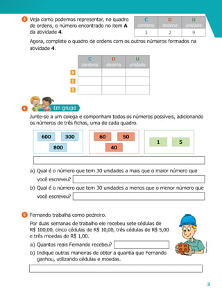 3
B
C
D
a	)	Qual é o número que tem 30 unidades a mais que o maior número que
você escreveu?
b	)	Qual é o número que tem 30 unidades a menos que o menor número que
você escreveu?
5 	Fernando trabalha como pedreiro.
	 Por duas semanas de trabalho ele recebeu sete cédulas de
R$ 100,00, cinco cédulas de R$ 10,00, três cédulas de R$ 5,00
e três moedas de R$ 1,00.
a	)	Quantos reais Fernando recebeu?
3 	Veja como podemos representar, no quadro
de ordens, o número encontrado no item A
da atividade 4.
	 Agora, complete o quadro de ordens com os outros números formados na
atividade 4.
C
centena
D
dezena
U
unidade
3 2 9
C
centena
D
dezena
U
unidade
51
40
5060
800
300600
	 Junte-se a um colega e componham todos os números possíveis, adicionando
os números de três fichas, uma de cada quadro.
Em grupo4
RogerCartoon
b	)	Indique outras maneiras de obter a quantia que Fernando
ganhou, utilizando cédulas e moedas.
 