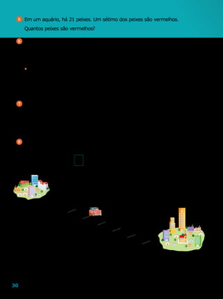 30
5 	Em um aquário, há 21 peixes. Um sétimo dos peixes são vermelhos.
	 Quantos peixes são vermelhos?
6 	No ano 2010, havia, aproximadamente, 8  796  000 habitantes no estado de
Pernambuco. Desse total, cerca de
1
5
moravam na zona rural e o restante, na
zona urbana.
•	 Calcule quantos habitantes, aproximadamente, moravam na zona rural e na
zona urbana desse estado no ano 2010.
7 	Calcule.
a	)	
1
2
de R$ 358,00
b	)	
4
5
de 600 alunos
8 	Um carro está indo da cidade A para a cidade B.
	 Observe o esquema abaixo e escreva a fração que representa a distância
percorrida pelo carro.
	 Sabendo que a distância entre as cidades A e B é de 400 quilômetros,
quantos quilômetros o carro já percorreu?
c	)	
2
7
de 196 carros
d	)	
1
3
de 615 livros
LeoMari
 