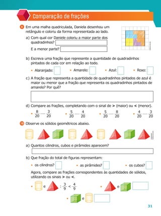 31
Comparação de frações
b	)	Escreva uma fração que represente a quantidade de quadradinhos
pintados de cada cor em relação ao todo.
•	 Alaranjado:
c	)	 A fração que representa a quantidade de quadradinhos pintados de azul é
maior ou menor que a fração que representa os quadradinhos pintados de
amarelo? Por quê?
d	)	Compare as frações, completando com o sinal de > (maior) ou < (menor).
•	
8
20
3
20
10 	Observe os sólidos geométricos abaixo.
9 	Em uma malha quadriculada, Daniela desenhou um
retângulo e coloriu da forma representada ao lado.
a	)	Com qual cor Daniele coloriu a maior parte dos
quadradinhos?
		E a menor parte?
•	
5
20
8
20
•	
4
20
3
20
•	
5
20
4
20
Ilustrações:
Editoriadearte
Editoriadearte
a	)	Quantos cilindros, cubos e pirâmides aparecem?
b	)	Que fração do total de figuras representam:
•	 os cilindros?
		Agora, compare as frações correspondentes às quantidades de sólidos,
utilizando os sinais > ou <.
•	 e :
3
9
<
4
9
•	 e
•	 e
•	 Amarelo: •	 Azul: •	 Roxo:
•	 as pirâmides? •	 os cubos?
 