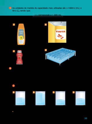 33
Protetor
Solar
5 	As unidades de medida de capacidade mais utilizadas são o mililitro (mL) e
litro (L), sendo que:
6 	Complete com a unidade adequada: L ou mL.
a	)	Na casa de Bárbara, há uma caixa-d’água com capacidade para 500
b	)	Danilo comprou um refrigerante com 290
c	)	Juvenal colocou 25 de combustível em seu carro.
d	)	Giovana vende suco em copos de 200
7 	Observe a quantidade de líquido em cada um dos recipientes.
500 mL 876 mL 350 mL 439 mL
•	 Quantos mililitros faltam para completar um litro em cada um desses
recipientes?
A B
C
D
125 18
180 1  000
A B C D
1 L corresponde a 1  000 mL
	 Complete com a unidade de medida de capacidade adequada: mL ou L.
Ilustrações:LeoMari
Ilustrações:Editoriadearte
 
