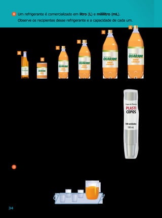 34
9 	Na jarra abaixo, há 1 L 300 mL de suco. Em cada copo, cabem 200 mL.
	 Se enchermos todos os 4 copos com o suco, quantos mililitros de suco vão
sobrar na jarra?
8 	Um refrigerante é comercializado em litro (L) e mililitro (mL).
	 Observe os recipientes desse refrigerante e a capacidade de cada um.
a	)	Quais são os recipientes em que cabe menos de 500 mL
de refrigerante?
b	)	Quantos mililitros de refrigerante cabem no maior
recipiente?
c	)	Qual é o recipiente com refrigerante que eu devo
comprar para encher uma dúzia de copos de 150 mL
cada um?
d	)	Se uma pessoa comprar um exemplar de cada recipiente
com refrigerante, quantos mililitros ela comprará?
e	)	Quantos litros de refrigerante são necessários para
encher todos os copos do pacote ao lado?
290 mL 350 mL 600 mL 1 L 2 L 3 L
A
B
C
D
E
F
Ilustrações:LeoMari
LeoMari
 