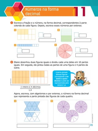 35
11
Unidade
Números na forma
decimal
A B
DC
A B
1 	Escreva a fração e o número, na forma decimal, correspondentes à parte
colorida de cada figura. Depois, escreva esses números por extenso.
2 	Eliane desenhou duas figuras iguais e dividiu cada uma delas em 10 partes
iguais. Em seguida, ela pintou todas as partes de uma figura e 4 partes da
outra.
	 Agora, escreva, com algarismos e por extenso, o número na forma decimal
que representa a parte pintada das figuras de cada quadro.
A parte pintada
dessas figuras
corresponde a um
inteiro e quatro
décimos e pode ser
representada pelo
número 1,4.
1,4
1 inteiro e 4 décimos
Ilustrações:Editoriadearte
CláudiaBrito
Editoriadearte
Ilustrações:Editoriadearte
 