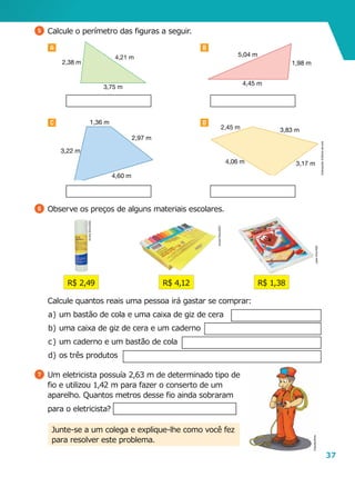 37
A B
C D
3,75 m
2,38 m
4,21 m
4,45 m
1,98 m
5,04 m
4,60 m
2,97 m
1,36 m
3,22 m
3,17 m
3,83 m2,45 m
4,06 m
5 	Calcule o perímetro das figuras a seguir.
R$ 2,49
6 	Observe os preços de alguns materiais escolares.
R$ 1,38R$ 4,12
	 Calcule quantos reais uma pessoa irá gastar se comprar:
a	)	um bastão de cola e uma caixa de giz de cera
b	)	uma caixa de giz de cera e um caderno
c	)	um caderno e um bastão de cola
d	)	os três produtos
7 	Um eletricista possuía 2,63 m de determinado tipo de
fio e utilizou 1,42 m para fazer o conserto de um
aparelho. Quantos metros desse fio ainda sobraram
para o eletricista?
Junte-se a um colega e explique-lhe como você fez
para resolver este problema.
Ilustrações:Editoriadearte
AndréSilva/ASC
JoséVitor/ASC
AndréSilva/ASC
CláudiaBrito
 