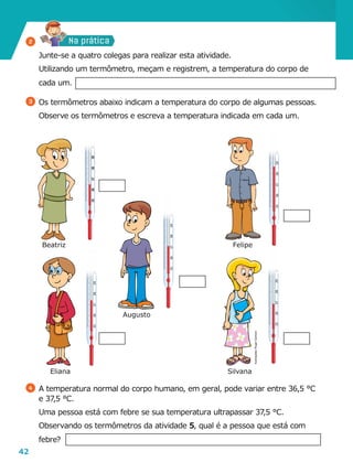 42
3536373839404142
ºC
3536373839404142
ºC
3536373839404142
ºC
3536373839404142
ºC
3536373839404142
ºC
Na prática
	 Junte-se a quatro colegas para realizar esta atividade.
	 Utilizando um termômetro, meçam e registrem, a temperatura do corpo de
cada um.
3 	Os termômetros abaixo indicam a temperatura do corpo de algumas pessoas.
	 Observe os termômetros e escreva a temperatura indicada em cada um.
4 	A temperatura normal do corpo humano, em geral, pode variar entre 36,5 °C
e 37,5 °C.
	 Uma pessoa está com febre se sua temperatura ultrapassar 37,5 °C.
	 Observando os termômetros da atividade 5, qual é a pessoa que está com
febre?
Eliana Silvana
Augusto
FelipeBeatriz
2
Ilustrações:RogerCartoon
 