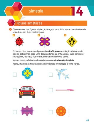 43
14
Unidade
Simetria
Figuras simétricas
1 	Observe que, nas figuras abaixo, foi traçada uma linha verde que divide cada
uma delas em duas partes iguais.
	 Podemos dizer que essas figuras são simétricas em relação à linha verde,
pois se dobrarmos cada uma delas ao longo da linha verde, suas partes se
sobrepõem, ou seja, ficam exatamente uma sobre a outra.
	 Nesses casos, a linha verde recebe o nome de eixo de simetria.
	 Agora, marque as figuras que são simétricas em relação à linha verde.
A B C
Ilustrações:Editoriadearte
 