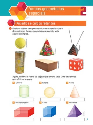 5
2
Unidade
Formas geométricas
espaciais
A B C
D E F
	 Agora, escreva o nome do objeto que lembra cada uma das formas
geométricas a seguir.
1 	Existem objetos que possuem formatos que lembram
determinadas formas geométricas espaciais. Veja
alguns exemplos.
Poliedros e corpos redondos
Cone
Cubo PirâmideParalelepípedo
EsferaCilindro
R.R.Rufino/ASC
JoséVitor/ASC
AndréSilva/ASC
Ilustrações:
Editoriadearte
travismanley/Fotolia.com
phiseksit/Fotolia.com
IvonneWierink/Fotolia.com
 