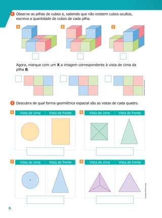 6
A B
C D
Vista de cima Vista de frenteVista de cima Vista de frente
Vista de cima Vista de frente Vista de cima Vista de frente
A B C
3 	Descubra de qual forma geométrica espacial são as vistas de cada quadro.
Ilustrações:Editoriadearte
2 	Observe as pilhas de cubos e, sabendo que não existem cubos ocultos,
escreva a quantidade de cubos de cada pilha.
	 Agora, marque com um X a imagem correspondente à vista de cima da
pilha B.
Ilustrações:Editoriadearte
 