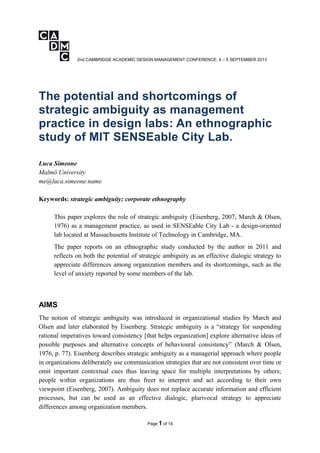 2nd CAMBRIDGE ACADEMIC DESIGN MANAGEMENT CONFERENCE, 4 – 5 SEPTEMBER 2013
The potential and shortcomings of
strategic ambiguity as management
practice in design labs: An ethnographic
study of MIT SENSEable City Lab.
Luca Simeone
Malmö University
me@luca.simeone.name
Keywords: strategic ambiguity; corporate ethnography
This paper explores the role of strategic ambiguity (Eisenberg, 2007; March & Olsen,
1976) as a management practice, as used in SENSEable City Lab - a design-oriented
lab located at Massachusetts Institute of Technology in Cambridge, MA.
The paper reports on an ethnographic study conducted by the author in 2011 and
reflects on both the potential of strategic ambiguity as an effective dialogic strategy to
appreciate differences among organization members and its shortcomings, such as the
level of anxiety reported by some members of the lab.
AIMS
The notion of strategic ambiguity was introduced in organizational studies by March and
Olsen and later elaborated by Eisenberg. Strategic ambiguity is a “strategy for suspending
rational imperatives toward consistency [that helps organization] explore alternative ideas of
possible purposes and alternative concepts of behavioural consistency” (March & Olsen,
1976, p. 77). Eisenberg describes strategic ambiguity as a managerial approach where people
in organizations deliberately use communication strategies that are not consistent over time or
omit important contextual cues thus leaving space for multiple interpretations by others;
people within organizations are thus freer to interpret and act according to their own
viewpoint (Eisenberg, 2007). Ambiguity does not replace accurate information and efficient
processes, but can be used as an effective dialogic, plurivocal strategy to appreciate
differences among organization members.
Page 1 of 14
 