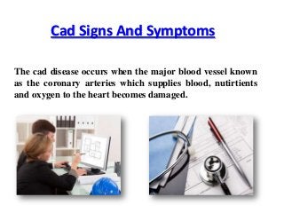 Cad Signs And Symptoms
The cad disease occurs when the major blood vessel known
as the coronary arteries which supplies blood, nutirtients
and oxygen to the heart becomes damaged.

 