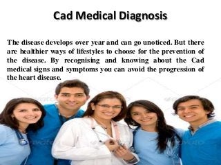 Cad Medical Diagnosis
The disease develops over year and can go unoticed. But there
are healthier ways of lifestyles to choose for the prevention of
the disease. By recognising and knowing about the Cad
medical signs and symptoms you can avoid the progression of
the heart disease.

 