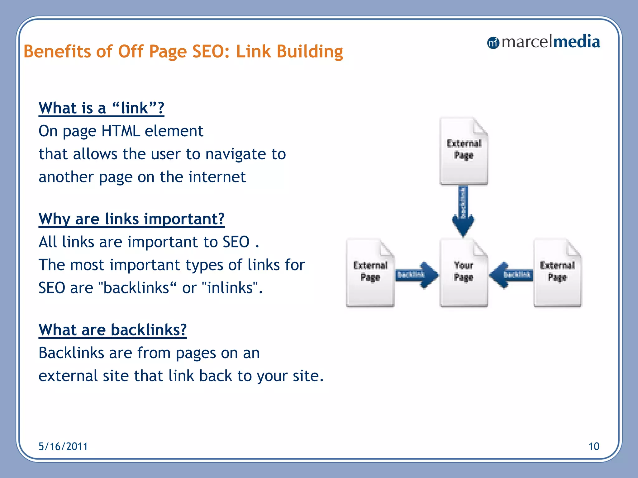Benefits of Off Page SEO: Link Building


 What is a “link”?
 On page HTML element
 that allows the user to navigate to
 another page on the internet

 Why are links important?
 All links are important to SEO .
 The most important types of links for
 SEO are "backlinks― or "inlinks".

 What are backlinks?
 Backlinks are from pages on an
 external site that link back to your site.



 5/16/2011                                    10
 