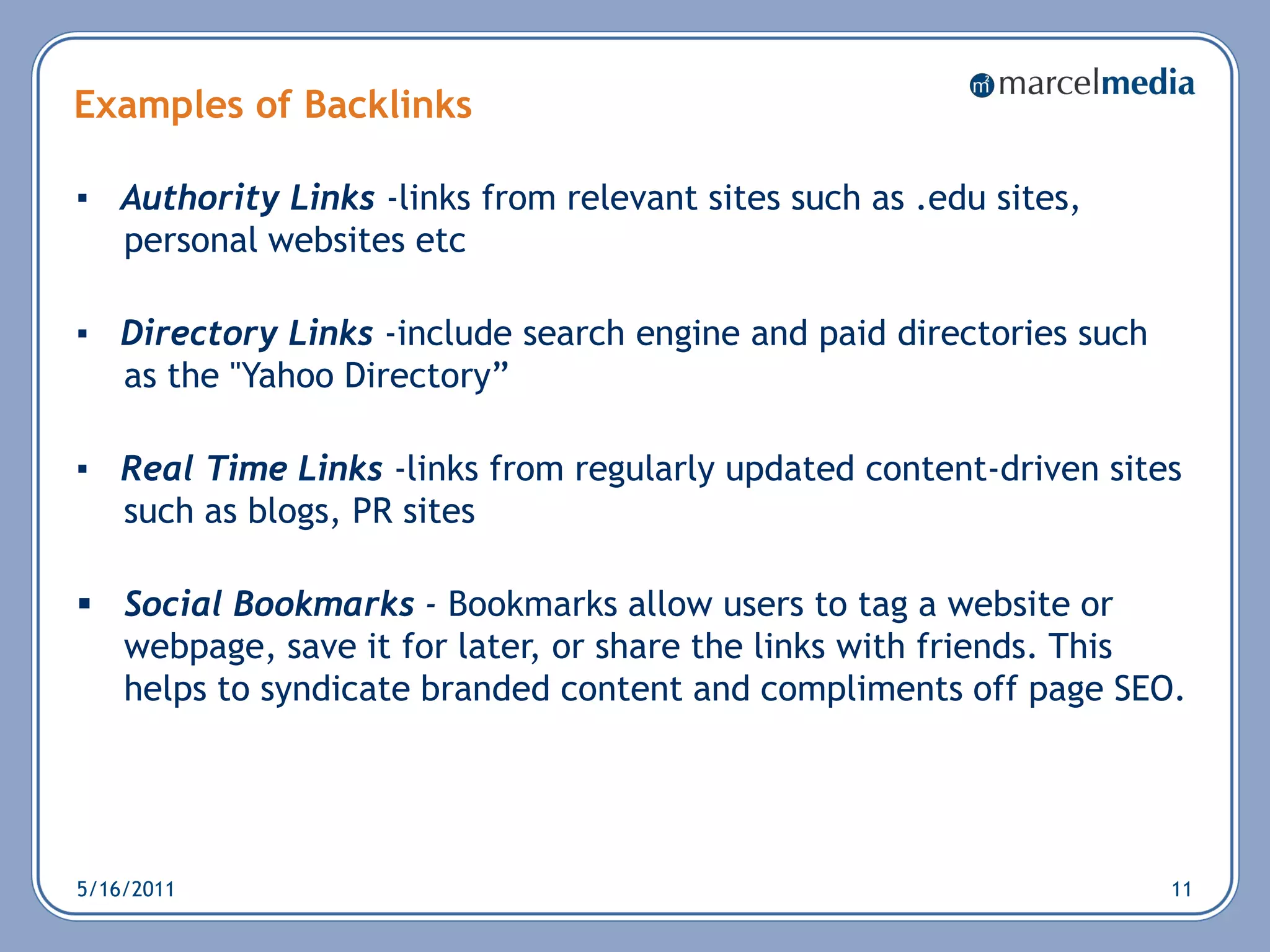 Examples of Backlinks

▪ Authority Links -links from relevant sites such as .edu sites,
  personal websites etc

▪ Directory Links -include search engine and paid directories such
  as the "Yahoo Directory‖

▪ Real Time Links -links from regularly updated content-driven sites
  such as blogs, PR sites

 Social Bookmarks - Bookmarks allow users to tag a website or
  webpage, save it for later, or share the links with friends. This
  helps to syndicate branded content and compliments off page SEO.




5/16/2011                                                            11
 