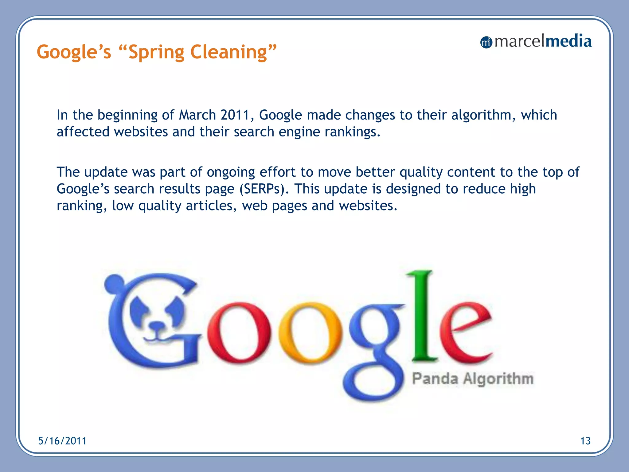 Google’s “Spring Cleaning”


   In the beginning of March 2011, Google made changes to their algorithm, which
   affected websites and their search engine rankings.

   The update was part of ongoing effort to move better quality content to the top of
   Google‘s search results page (SERPs). This update is designed to reduce high
   ranking, low quality articles, web pages and websites.




5/16/2011                                                                           13
 