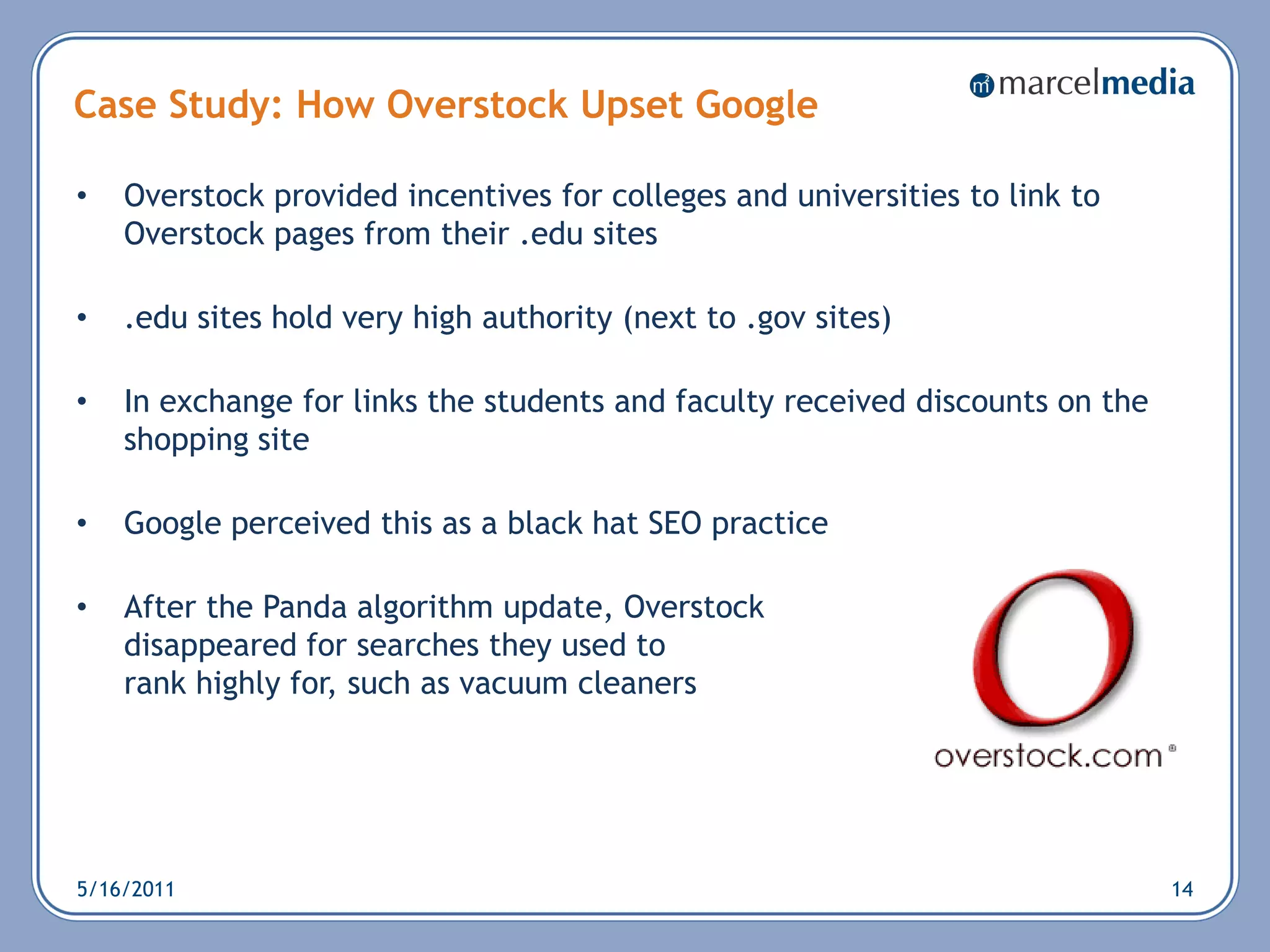 Case Study: How Overstock Upset Google

•   Overstock provided incentives for colleges and universities to link to
    Overstock pages from their .edu sites

•   .edu sites hold very high authority (next to .gov sites)

•   In exchange for links the students and faculty received discounts on the
    shopping site

•   Google perceived this as a black hat SEO practice

•   After the Panda algorithm update, Overstock
    disappeared for searches they used to
    rank highly for, such as vacuum cleaners




5/16/2011                                                                      14
 