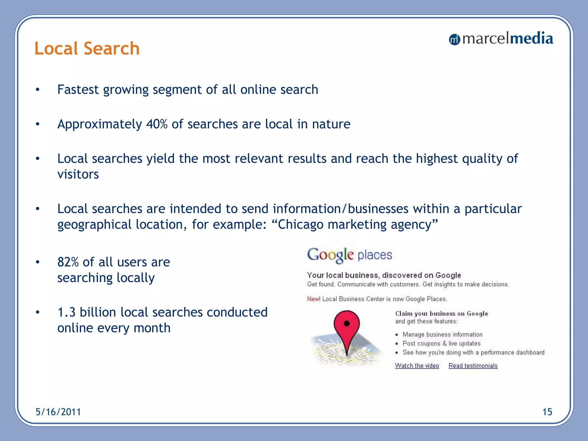 Local Search

•   Fastest growing segment of all online search

•   Approximately 40% of searches are local in nature

•   Local searches yield the most relevant results and reach the highest quality of
    visitors

•   Local searches are intended to send information/businesses within a particular
    geographical location, for example: ―Chicago marketing agency‖

•   82% of all users are
    searching locally

•   1.3 billion local searches conducted
    online every month




5/16/2011                                                                             15
 