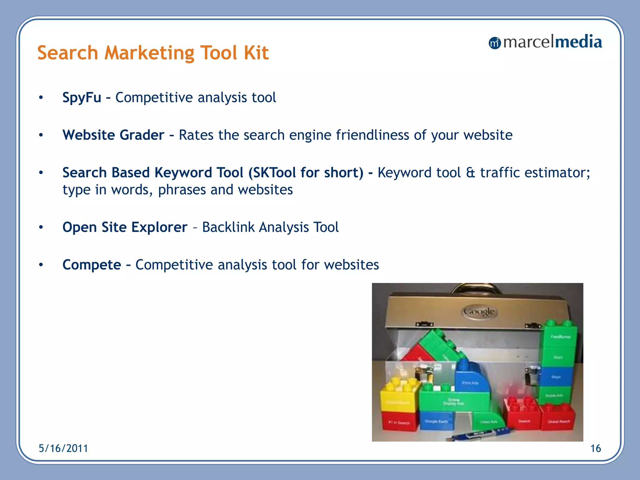 Search Marketing Tool Kit

•   SpyFu – Competitive analysis tool

•   Website Grader – Rates the search engine friendliness of your website

•   Search Based Keyword Tool (SKTool for short) - Keyword tool & traffic estimator;
    type in words, phrases and websites

•   Open Site Explorer – Backlink Analysis Tool

•   Compete – Competitive analysis tool for websites




5/16/2011                                                                          16
 