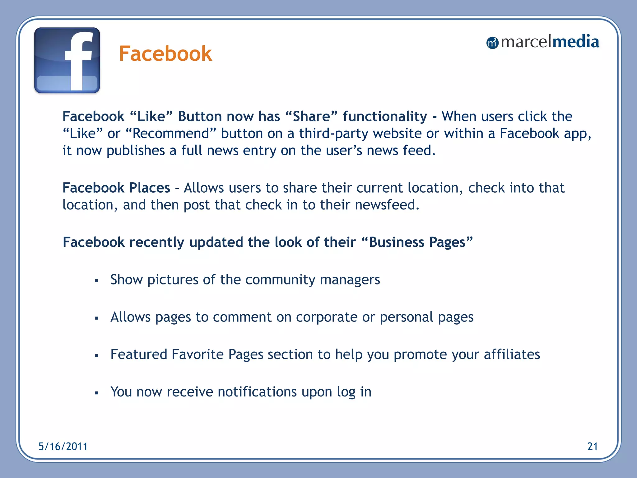 Facebook

    Facebook “Like” Button now has “Share” functionality - When users click the
    ―Like‖ or ―Recommend‖ button on a third-party website or within a Facebook app,
    it now publishes a full news entry on the user‘s news feed.

    Facebook Places – Allows users to share their current location, check into that
    location, and then post that check in to their newsfeed.

    Facebook recently updated the look of their “Business Pages”

               Show pictures of the community managers

               Allows pages to comment on corporate or personal pages

               Featured Favorite Pages section to help you promote your affiliates

               You now receive notifications upon log in


5/16/2011                                                                             21
 