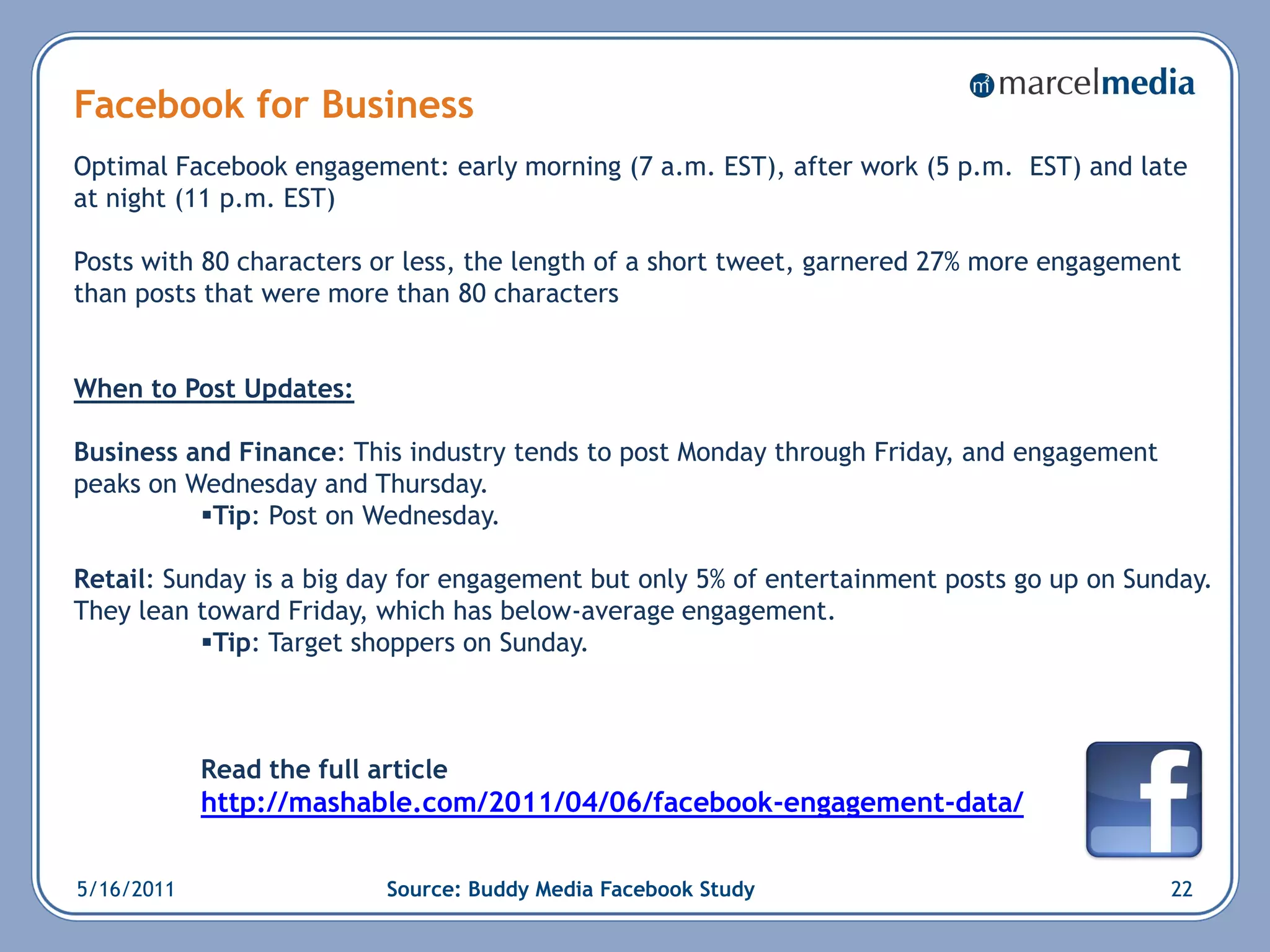 Facebook for Business
Optimal Facebook engagement: early morning (7 a.m. EST), after work (5 p.m. EST) and late
at night (11 p.m. EST)

Posts with 80 characters or less, the length of a short tweet, garnered 27% more engagement
than posts that were more than 80 characters


When to Post Updates:

Business and Finance: This industry tends to post Monday through Friday, and engagement
peaks on Wednesday and Thursday.
          Tip: Post on Wednesday.

Retail: Sunday is a big day for engagement but only 5% of entertainment posts go up on Sunday.
They lean toward Friday, which has below-average engagement.
           Tip: Target shoppers on Sunday.



            Read the full article
            http://mashable.com/2011/04/06/facebook-engagement-data/


5/16/2011                  Source: Buddy Media Facebook Study                             22
 