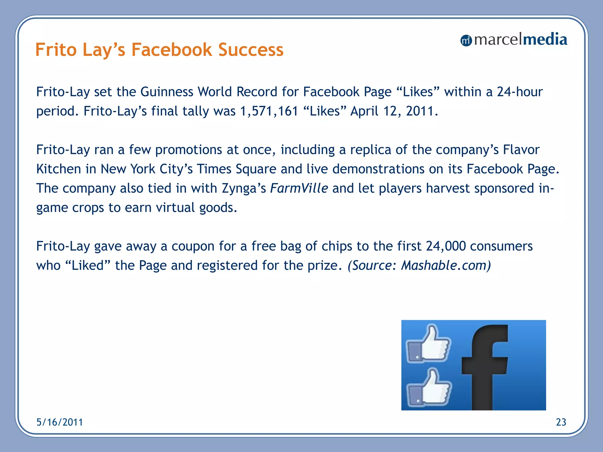 Frito Lay’s Facebook Success

Frito-Lay set the Guinness World Record for Facebook Page ―Likes‖ within a 24-hour
period. Frito-Lay‘s final tally was 1,571,161 ―Likes‖ April 12, 2011.

Frito-Lay ran a few promotions at once, including a replica of the company‘s Flavor
Kitchen in New York City‘s Times Square and live demonstrations on its Facebook Page.
The company also tied in with Zynga‘s FarmVille and let players harvest sponsored in-
game crops to earn virtual goods.

Frito-Lay gave away a coupon for a free bag of chips to the first 24,000 consumers
who ―Liked‖ the Page and registered for the prize. (Source: Mashable.com)




5/16/2011                                                                            23
 