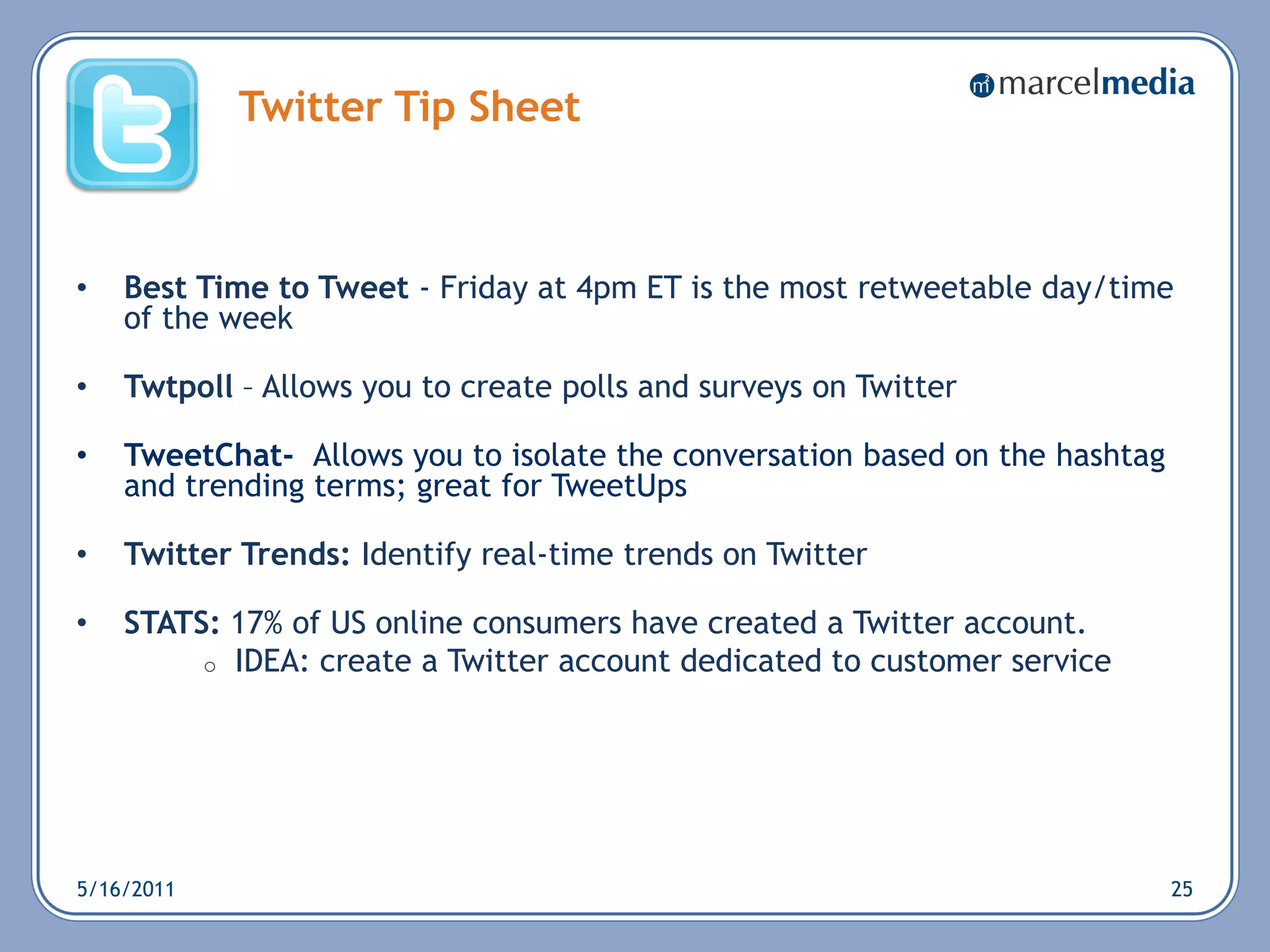Twitter Tip Sheet



•   Best Time to Tweet - Friday at 4pm ET is the most retweetable day/time
    of the week

•   Twtpoll – Allows you to create polls and surveys on Twitter

•   TweetChat- Allows you to isolate the conversation based on the hashtag
    and trending terms; great for TweetUps

•   Twitter Trends: Identify real-time trends on Twitter

•   STATS: 17% of US online consumers have created a Twitter account.
         o IDEA: create a Twitter account dedicated to customer service




5/16/2011                                                                    25
 